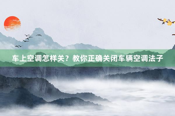 车上空调怎样关？教你正确关闭车辆空调法子